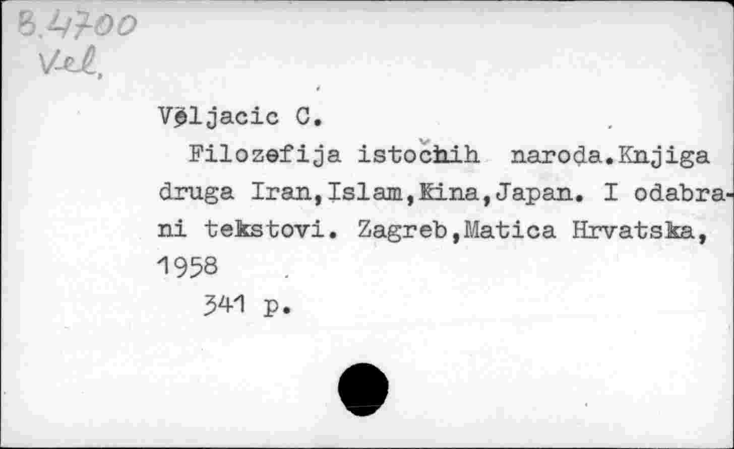 ﻿V-it,
V^ljacic C.
Filozefija istochih. naroda.Knjiga druga Iran,Islam,Eina,Japan. I odabra-ni tekstovi. Zagreb,Matica Hrvatska, 1958 541 p.